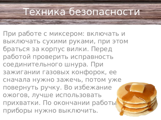 Техника безопасности При работе с миксером: включать и выключать сухими руками, при этом браться за корпус вилки. Перед работой проверить исправность соединительного шнура. При зажигании газовых конфорок, ее сначала нужно зажечь, потом уже повернуть ручку. Во избежание ожогов, лучше использовать прихватки. По окончании работы приборы нужно выключить.
