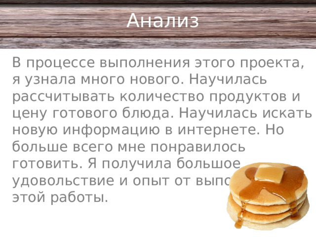 Анализ В процессе выполнения этого проекта, я узнала много нового. Научилась рассчитывать количество продуктов и цену готового блюда. Научилась искать новую информацию в интернете. Но больше всего мне понравилось готовить. Я получила большое удовольствие и опыт от выполнения этой работы.