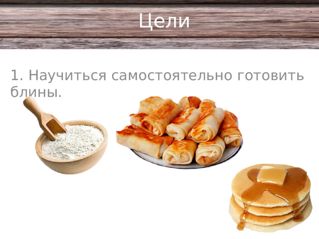 Цели 1. Научиться самостоятельно готовить блины.