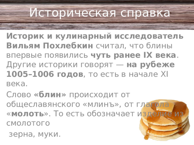 Историческая справка Историк и кулинарный исследователь Вильям Похлебкин  считал, что блины впервые появились  чуть ранее IX века . Другие историки говорят —  на рубеже 1005–1006 годов , то есть в начале XI века.  Слово «блин» происходит от общеславянского «млинъ», от глагола « молоть ». То есть обозначает изделие из смолотого  зерна, муки.