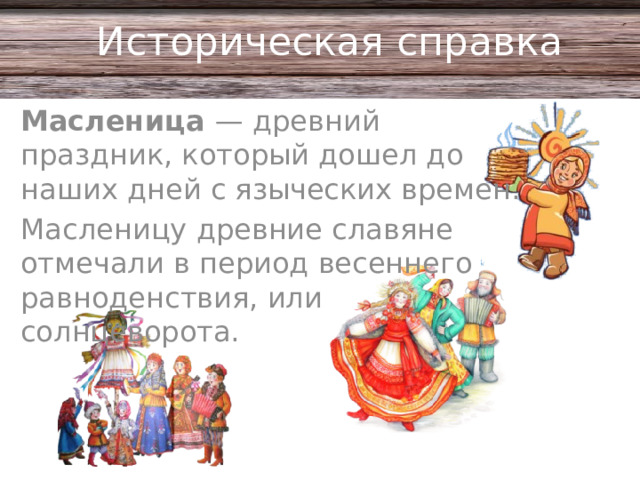 Историческая справка Масленица — древний праздник, который дошел до наших дней с языческих времен. Масленицу древние славяне отмечали в период весеннего равноденствия, или солнцеворота.