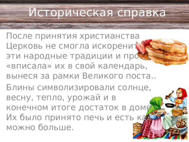 Историческая справка После принятия христианства Церковь не смогла искоренить эти народные традиции и просто «вписала» их в свой календарь, вынеся за рамки Великого поста.. Блины символизировали солнце, весну, тепло, урожай и в конечном итоге достаток в доме. Их было принято печь и есть как можно больше.
