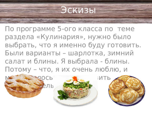 Эскизы По программе 5-ого класса по теме раздела «Кулинария», нужно было выбрать, что я именно буду готовить. Были варианты – шарлотка, зимний салат и блины. Я выбрала - блины. Потому – что, я их очень люблю, и мне хотелось их приготовить самостоятельно.