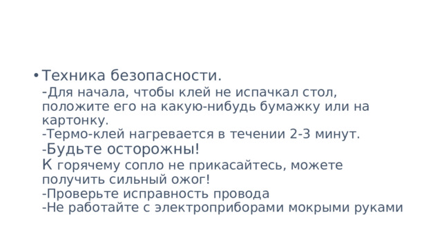 Техника безопасности.  - Для начала, чтобы клей не испачкал стол, положите его на какую-нибудь бумажку или на картонку.  -Термо-клей нагревается в течении 2-3 минут.  - Будьте осторожны!  К горячему сопло не прикасайтесь, можете получить сильный ожог!  -Проверьте исправность провода  -Не работайте с электроприборами мокрыми руками