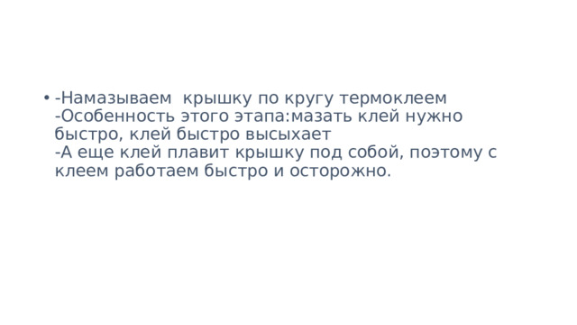 -Намазываем крышку по кругу термоклеем  -Особенность этого этапа:мазать клей нужно быстро, клей быстро высыхает  -А еще клей плавит крышку под собой, поэтому с клеем работаем быстро и осторожно.