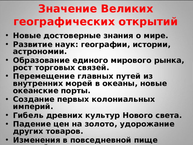 Значение Великих географических открытий Новые достоверные знания о мире. Развитие наук: географии, истории, астрономии. Образование единого мирового рынка, рост торговых связей. Перемещение главных путей из внутренних морей в океаны, новые океанские порты. Создание первых колониальных империй. Гибель древних культур Нового света. Падение цен на золото, удорожание других товаров. Изменения в повседневной пище европейцев, новые сельскохозяйственные культуры, развитие рыболовства.