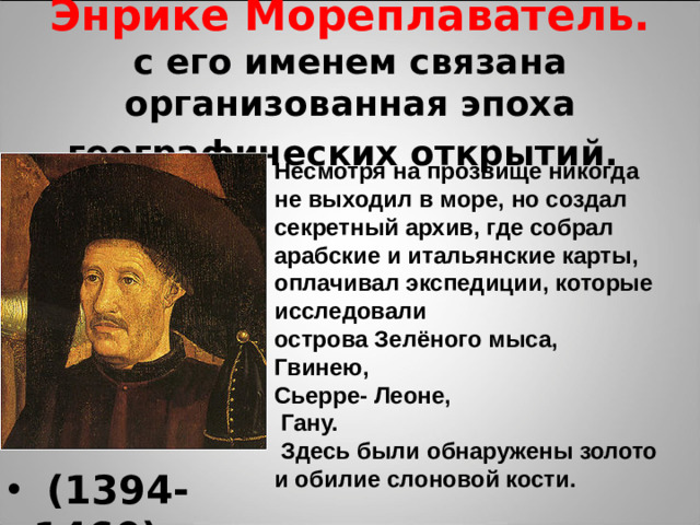 Энрике Мореплаватель.  с его именем связана организованная эпоха географических открытий.  Несмотря на прозвище никогда не выходил в море, но создал секретный архив, где собрал арабские и итальянские карты, оплачивал экспедиции, которые исследовали острова Зелёного мыса, Гвинею, Сьерре- Леоне,  Гану.  Здесь были обнаружены золото и обилие слоновой кости.