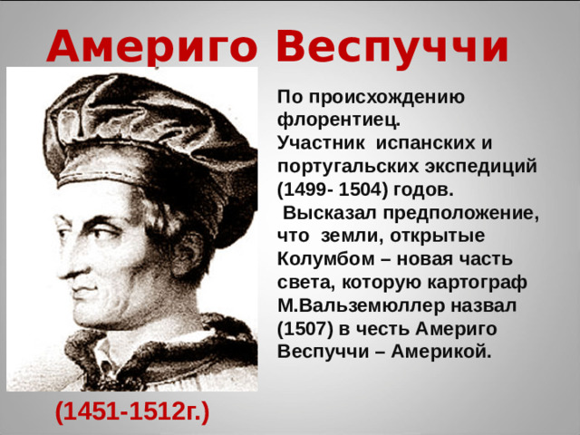 Америго Веспуччи По происхождению флорентиец. Участник испанских и португальских экспедиций (1499- 1504) годов.  Высказал предположение, что земли, открытые Колумбом – новая часть света, которую картограф М.Вальземюллер назвал (1507) в честь Америго Веспуччи – Америкой. (1451-1512г.)