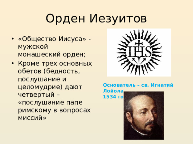 Орден Иезуитов «Общество Иисуса» - мужской монашеский орден; Кроме трех основных обетов (бедность, послушание и целомудрие) дают четвертый – «послушание папе римскому в вопросах миссий» Основатель – св. Игнатий Лойола, 1534 год