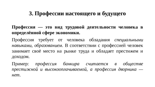 3. Профессии настоящего и будущего Профессия — это вид трудовой деятельности человека в определённой сфере экономики. Профессия требует от человека обладания специальными навыками, образованием . В соответствии с профессией человек занимает своё место на рынке труда и обладает престижем и доходом. Пример: профессия банкира считается в обществе престижной и высокооплачиваемой, а профессия дворника — нет.
