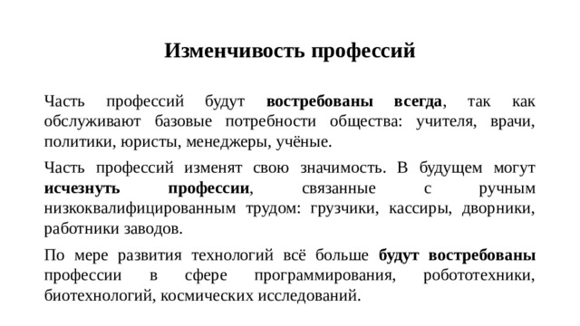 Изменчивость профессий Часть профессий будут востребованы всегда , так как обслуживают базовые потребности общества: учителя, врачи, политики, юристы, менеджеры, учёные. Часть профессий изменят свою значимость. В будущем могут исчезнуть профессии , связанные с ручным низкоквалифицированным трудом: грузчики, кассиры, дворники, работники заводов. По мере развития технологий всё больше будут востребованы профессии в сфере программирования, робототехники, биотехнологий, космических исследований.