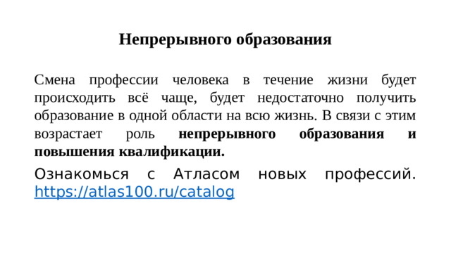 Непрерывного образования Смена профессии человека в течение жизни будет происходить всё чаще, будет недостаточно получить образование в одной области на всю жизнь. В связи с этим возрастает роль непрерывного образования и повышения квалификации. Ознакомься с Атласом новых профессий. https://atlas100.ru/catalog