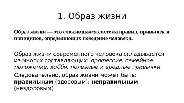 1. Образ жизни Образ жизни — это сложившаяся система правил, привычек и принципов, определяющих поведение человека.  Образ жизни современного человека складывается из многих составляющих: профессия, семейное положение, хобби, полезные и вредные привычки Следовательно, образ жизни может быть: правильным (здоровым); неправильным (нездоровым)