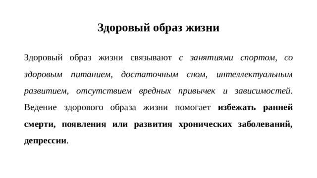 Здоровый образ жизни Здоровый образ жизни связывают с занятиями спортом, со здоровым питанием, достаточным сном, интеллектуальным развитием, отсутствием вредных привычек и зависимостей . Ведение здорового образа жизни помогает избежать ранней смерти, появления или развития хронических заболеваний, депрессии .
