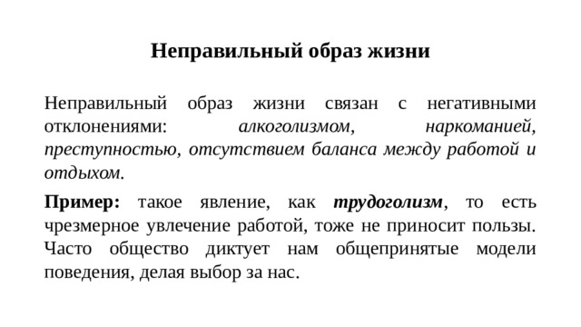 Неправильный образ жизни Неправильный образ жизни связан с негативными отклонениями: алкоголизмом, наркоманией, преступностью, отсутствием баланса между работой и отдыхом. Пример: такое явление, как трудоголизм , то есть чрезмерное увлечение работой, тоже не приносит пользы. Часто общество диктует нам общепринятые модели поведения, делая выбор за нас.