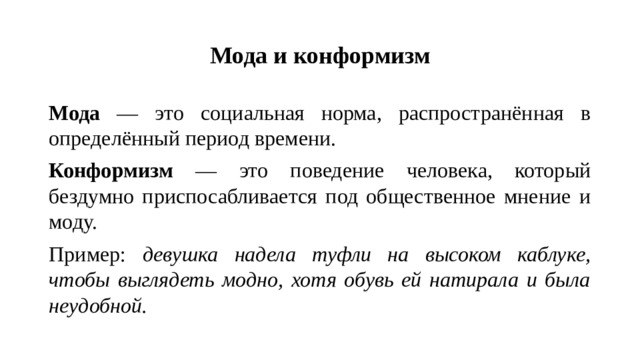 Мода и конформизм Мода — это социальная норма, распространённая в определённый период времени. Конформизм — это поведение человека, который бездумно приспосабливается под общественное мнение и моду. Пример: девушка надела туфли на высоком каблуке, чтобы выглядеть модно, хотя обувь ей натирала и была неудобной.