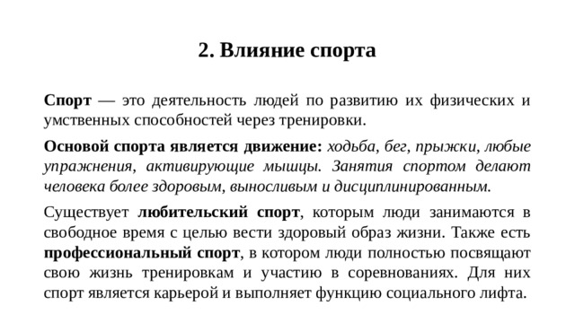 2. Влияние спорта Спорт — это деятельность людей по развитию их физических и умственных способностей через тренировки. Основой спорта является движение: ходьба, бег, прыжки, любые упражнения, активирующие мышцы. Занятия спортом делают человека более здоровым, выносливым и дисциплинированным. Существует любительский спорт , которым люди занимаются в свободное время с целью вести здоровый образ жизни. Также есть профессиональный спорт , в котором люди полностью посвящают свою жизнь тренировкам и участию в соревнованиях. Для них спорт является карьерой и выполняет функцию социального лифта.