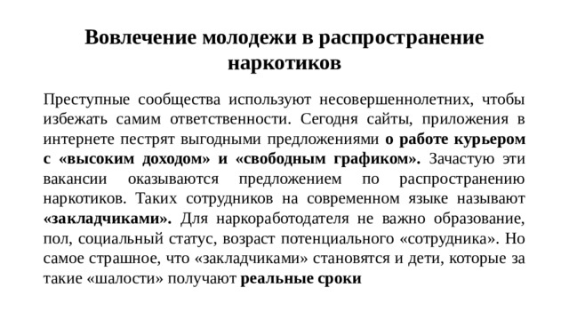 Вовлечение молодежи в распространение наркотиков Преступные сообщества используют несовершеннолетних, чтобы избежать самим ответственности. Сегодня сайты, приложения в интернете пестрят выгодными предложениями о работе курьером с «высоким доходом» и «свободным графиком». Зачастую эти вакансии оказываются предложением по распространению наркотиков. Таких сотрудников на современном языке называют «закладчиками». Для наркоработодателя не важно образование, пол, социальный статус, возраст потенциального «сотрудника». Но самое страшное, что «закладчиками» становятся и дети, которые за такие «шалости» получают реальные сроки