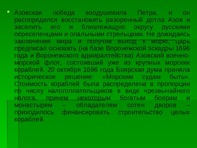 Азовская победа воодушевила Петра, и он распорядился восстановить разоренный дотла Азов и заселить его и близлежащую округу русскими переселенцами и опальными стрельцами. Не дожидаясь заключения мира и получив выход к морю, царь предписал основать (на базе Воронежской эскадры 1696 года и Воронежского адмиралтейства) Азовский военно-морской флот, состоявший уже из крупных морских кораблей. 20 октября 1696 года Боярская дума приняла историческое решение: «Морским судам быть». Стоимость кораблей была распределена в пропорции по числу налогоплательщиков в виде чрезвычайного налога, причем некоторым богатым боярам и монастырям – обладателям сотен дворов – приходилось финансировать строительство целых кораблей.