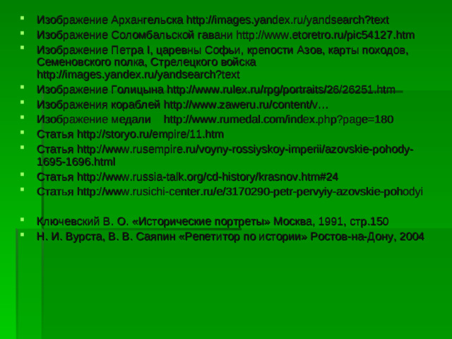 Изображение Архангельска http://images.yandex.ru/yandsearch?text Изображение Соломбальской гавани http://www.etoretro.ru/pic54127.htm Изображение Петра I , царевны Софьи, крепости Азов, карты походов, Семеновского полка, Стрелецкого войска http://images.yandex.ru/yandsearch?text Изображение Голицына http://www.rulex.ru/rpg/portraits/26/26251.htm Изображения кораблей http://www.zaweru.ru/content/v… Изображение медали http://www.rumedal.com/index.php?page=180 Статья http://storyo.ru/empire/11.htm Статья http://www.rusempire.ru/voyny-rossiyskoy-imperii/azovskie-pohody-1695-1696.html Статья http://www.russia-talk.org/cd-history/krasnov.htm#24 Статья http://www.rusichi-center.ru/e/3170290-petr-pervyiy-azovskie-pohodyi Ключевский В. О. «Исторические портреты» Москва, 1991, стр.150 Н. И. Вурста, В. В. Саяпин «Репетитор по истории» Ростов-на-Дону, 2004