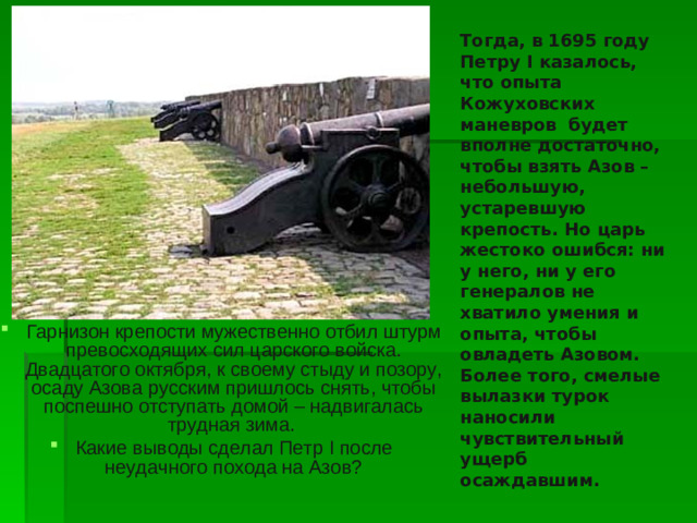 Тогда, в 1695 году Петру I казалось, что опыта Кожуховских маневров будет вполне достаточно, чтобы взять Азов – небольшую, устаревшую крепость. Но царь жестоко ошибся: ни у него, ни у его генералов не хватило умения и опыта, чтобы овладеть Азовом. Более того, смелые вылазки турок наносили чувствительный ущерб осаждавшим.
