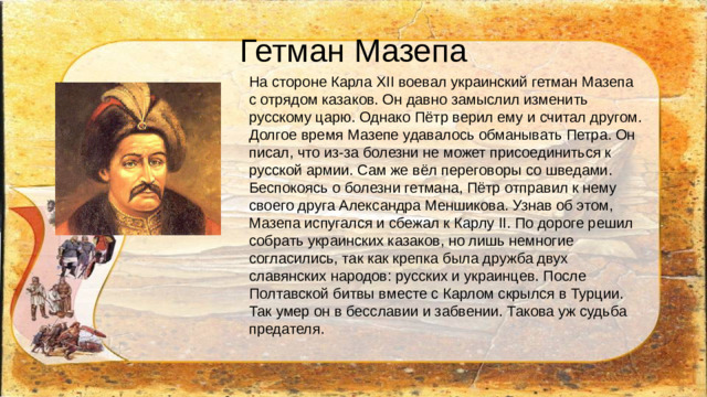 Гетман Мазепа На стороне Карла XII воевал украинский гетман Мазепа с отрядом казаков. Он давно замыслил изменить русскому царю. Однако Пётр верил ему и считал другом. Долгое время Мазепе удавалось обманывать Петра. Он писал, что из-за болезни не может присоединиться к русской армии. Сам же вёл переговоры со шведами. Беспокоясь о болезни гетмана, Пётр отправил к нему своего друга Александра Меншикова. Узнав об этом, Мазепа испугался и сбежал к Карлу II. По дороге решил собрать украинских казаков, но лишь немногие согласились, так как крепка была дружба двух славянских народов: русских и украинцев. После Полтавской битвы вместе с Карлом скрылся в Турции. Так умер он в бесславии и забвении. Такова уж судьба предателя.