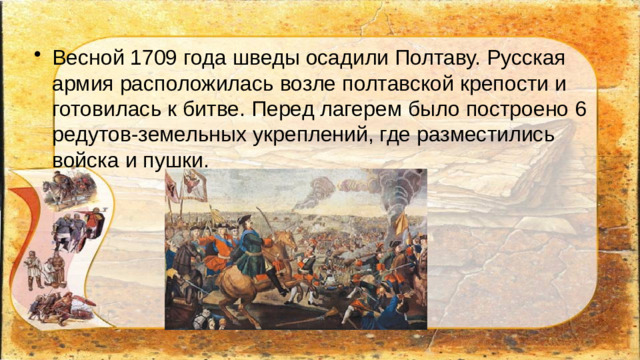 Весной 1709 года шведы осадили Полтаву. Русская армия расположилась возле полтавской крепости и готовилась к битве. Перед лагерем было построено 6 редутов-земельных укреплений, где разместились войска и пушки.