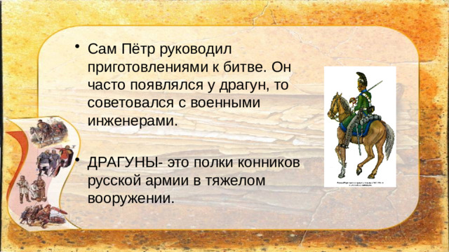 Сам Пётр руководил приготовлениями к битве. Он часто появлялся у драгун, то советовался с военными инженерами. ДРАГУНЫ- это полки конников русской армии в тяжелом вооружении.