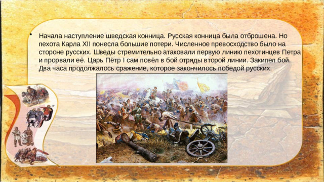 Начала наступление шведская конница. Русская конница была отброшена. Но пехота Карла XII понесла большие потери. Численное превосходство было на стороне русских. Шведы стремительно атаковали первую линию пехотинцев Петра и прорвали её. Царь Пётр I сам повёл в бой отряды второй линии. Закипел бой. Два часа продолжалось сражение, которое закончилось победой русских.