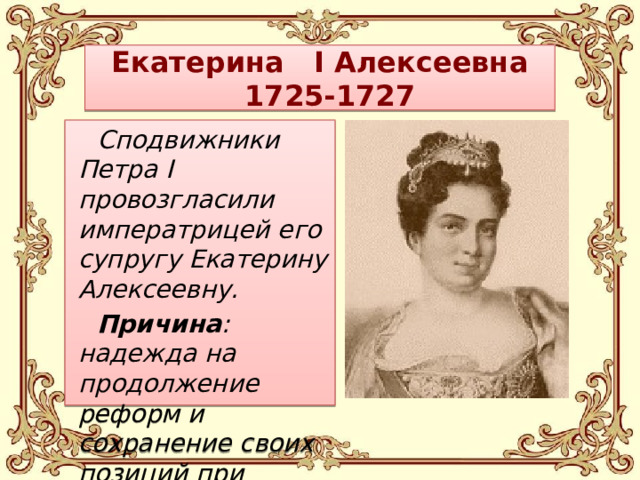 Екатерина I Алексеевна  1725-1727 Сподвижники Петра I провозгласили императрицей его супругу Екатерину Алексеевну. Причина : надежда на продолжение реформ и сохранение своих позиций при дворе.