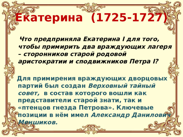 Екатерина (1725-1727)  Что предприняла Екатерина I для того, чтобы примирить два враждующих лагеря – сторонников старой родовой аристократии и сподвижников Петра I?  Для примирения враждующих дворцовых партий был создан Верховный тайный совет, в состав которого вошли как представители старой знати, так и «птенцов гнезда Петрова». Ключевые позиции в нём имел Александр Данилович Меншиков.