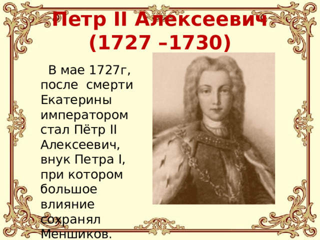 Петр II Алексеевич (1727 –1730)  В мае 1727г, после смерти Екатерины императором стал Пётр II Алексеевич, внук Петра I, при котором большое влияние сохранял Меншиков.