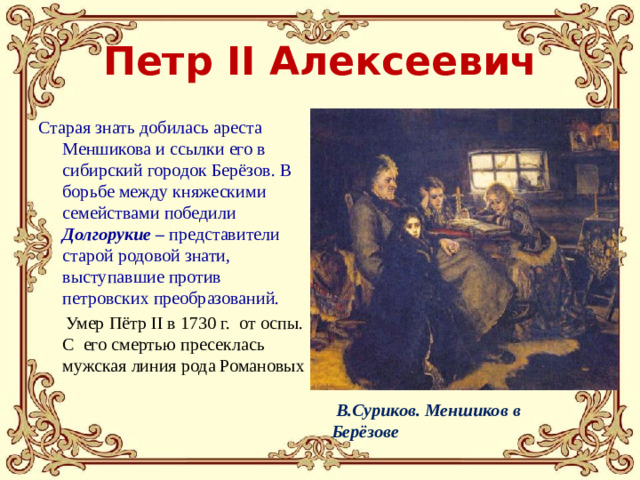 В.Суриков. Меншиков в Берёзове Петр II Алексеевич Старая знать добилась ареста Меншикова и ссылки его в сибирский городок Берёзов. В борьбе между княжескими семействами победили Долгорукие – представители старой родовой знати, выступавшие против петровских преобразований.  Умер Пётр II в 1730 г. от оспы. C его смертью пресеклась мужская линия рода Романовых