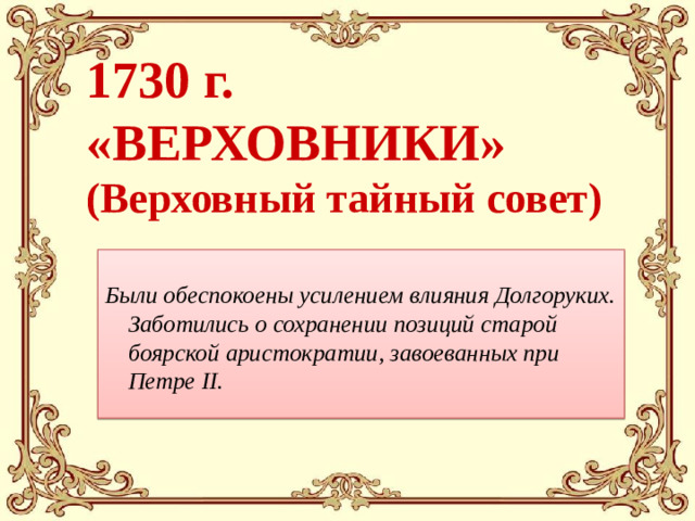 1730 г.  «ВЕРХОВНИКИ»  (Верховный тайный совет) Были обеспокоены усилением влияния Долгоруких.  Заботились о сохранении позиций старой боярской аристократии, завоеванных при Петре II.