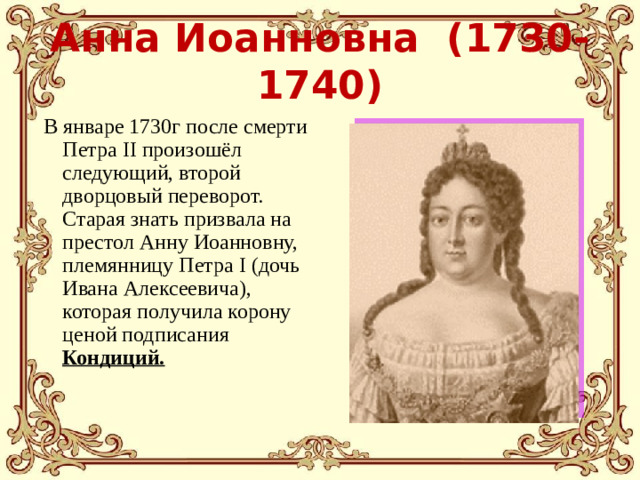 Анна Иоанновна (1730-1740)  В январе 1730г после смерти Петра II произошёл следующий, второй дворцовый переворот. Старая знать призвала на престол Анну Иоанновну, племянницу Петра I (дочь Ивана Алексеевича), которая получила корону ценой подписания Кондиций.