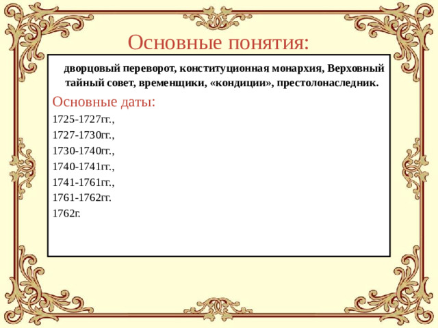 Основные понятия:  дворцовый переворот, конституционная монархия, Верховный тайный совет, временщики, «кондиции», престолонаследник. Основные даты: 1725-1727гг., 1727-1730гг., 1730-1740гг., 1740-1741гг., 1741-1761гг., 1761-1762гг. 1762г.