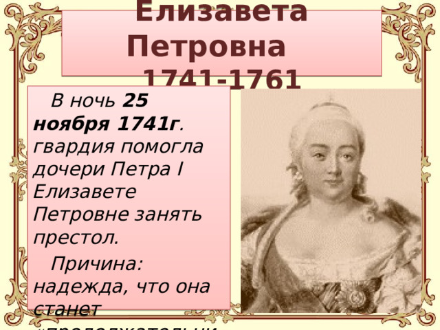 Елизавета Петровна  1741-1761 В ночь 25 ноября 1741г . гвардия помогла дочери Петра I  Елизавете Петровне занять престол. Причина: надежда, что она станет «продолжательницей отцовского дела».