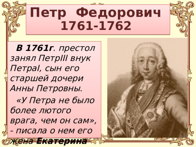 Петр Федорович  1761-1762 В 1761г . престол занял ПетрIII внук ПетраI, сын его старшей дочери Анны Петровны. «У Петра не было более лютого врага, чем он сам», - писала о нем его жена Екатерина II.