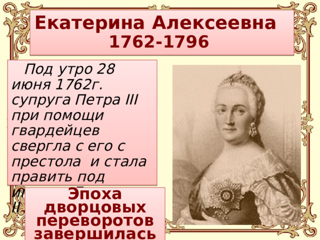 Екатерина Алексеевна  1762-1796 Под утро 28 июня 1762г. супруга Петра III при помощи гвардейцев свергла с его с престола и стала править под именем Екатерина II Алексеевна.   Эпоха дворцовых переворотов завершилась (?)