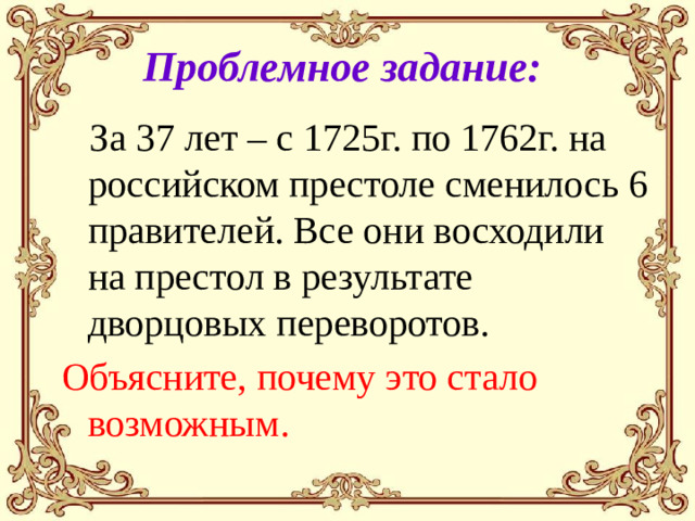 Проблемное задание:  За 37 лет – с 1725г. по 1762г. на российском престоле сменилось 6 правителей. Все они восходили на престол в результате дворцовых переворотов. Объясните, почему это стало возможным.