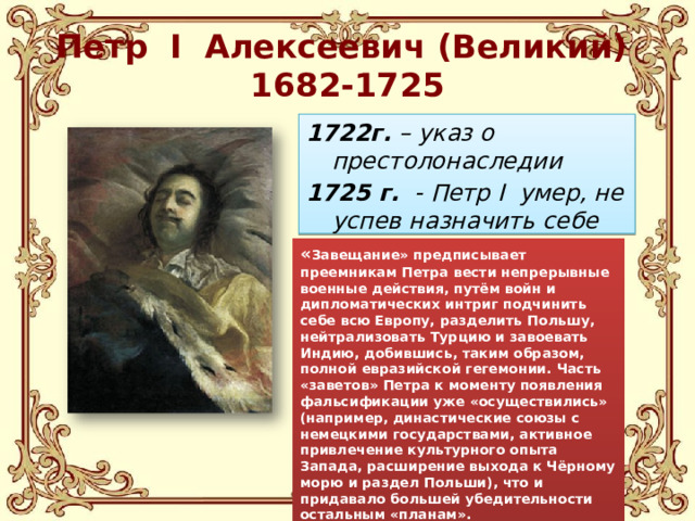 Петр I Алексеевич (Великий)  1682-1725 1722г. – указ о престолонаследии 1725 г. - Петр I умер, не успев назначить себе преемника. « Завещание» предписывает преемникам Петра вести непрерывные военные действия, путём войн и дипломатических интриг подчинить себе всю Европу, разделить Польшу, нейтрализовать Турцию и завоевать Индию, добившись, таким образом, полной евразийской гегемонии. Часть «заветов» Петра к моменту появления фальсификации уже «осуществились» (например, династические союзы с немецкими государствами, активное привлечение культурного опыта Запада, расширение выхода к Чёрному морю и раздел Польши), что и придавало большей убедительности остальным «планам».