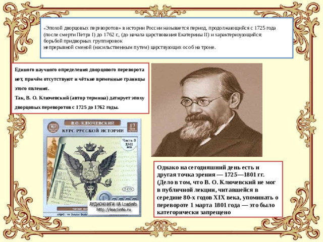 « Эпохой дворцовых переворотов» в истории России называется период, продолжающийся с 1725 года (после смерти Петра I) до 1762 г., (до начала царствования Екатерины II) и характеризующийся:  борьбой придворных группировок  непрерывной сменой (насильственным путем) царствующих особ на троне.   Единого научного определения дворцового переворота нет, причём отсутствуют и чёткие временные границы этого явления. Так, В. О. Ключевский (автор термина) датирует эпоху дворцовых переворотов с 1725 до 1762 годы. Однако на сегодняшний день есть и другая точка зрения — 1725—1801 гг. (Дело в том, что В. О. Ключевский не мог в публичной лекции, читавшейся в середине 80-х годов XIX века, упоминать о перевороте 1 марта 1801 года — это было категорически запрещено