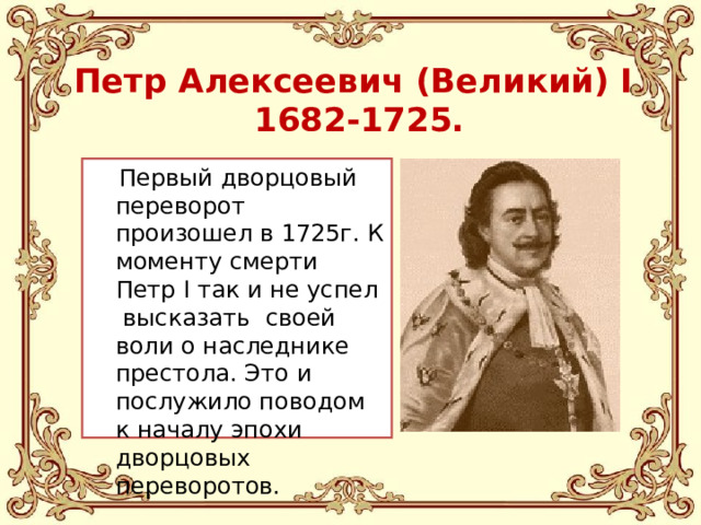 Петр Алексеевич (Великий) I  1682-1725 .  Первый дворцовый переворот произошел в 1725г. К моменту смерти Петр I так и не успел высказать своей воли о наследнике престола. Это и послужило поводом к началу эпохи дворцовых переворотов.