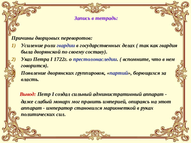 Запись в тетрадь: Причины дворцовых переворотов: Усиление роли гвардии в государственных делах ( так как гвардия была дворянской по своему составу). Указ Петра I 1722г. о престолонаследии . ( вспомните, что в нем говорится). Появление дворянских группировок, « партий », борющихся за власть.   Вывод: Петр I создал сильный административный аппарат -  даже слабый монарх мог править империей, опираясь на этот аппарат - император становился марионеткой в руках политических сил.