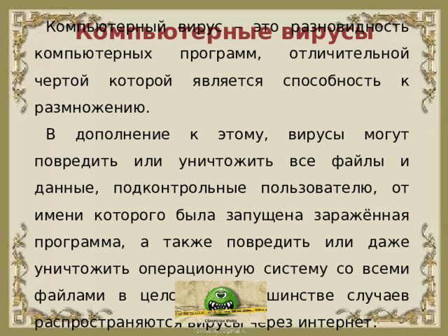 Компьютерный вирус – это разновидность компьютерных программ, отличительной чертой которой является способность к размножению. В дополнение к этому, вирусы могут повредить или уничтожить все файлы и данные, подконтрольные пользователю, от имени которого была запущена заражённая программа, а также повредить или даже уничтожить операционную систему со всеми файлами в целом. В большинстве случаев распространяются вирусы через интернет. Компьютерные вирусы