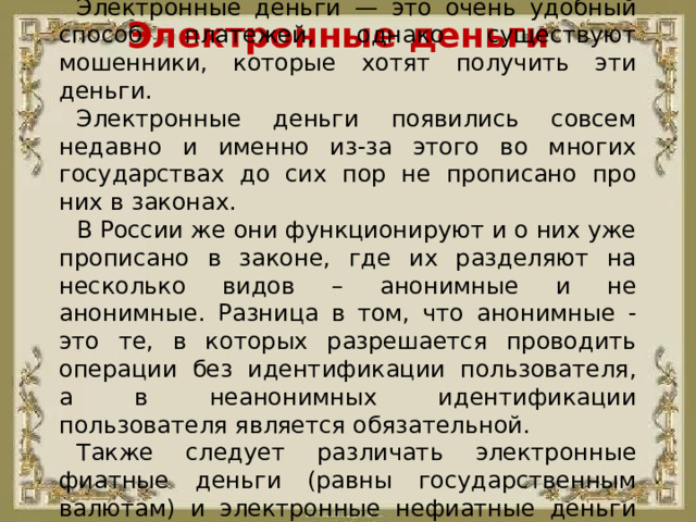 Электронные деньги — это очень удобный способ платежей, однако существуют мошенники, которые хотят получить эти деньги. Электронные деньги появились совсем недавно и именно из-за этого во многих государствах до сих пор не прописано про них в законах. В России же они функционируют и о них уже прописано в законе, где их разделяют на несколько видов – анонимные и не анонимные. Разница в том, что анонимные - это те, в которых разрешается проводить операции без идентификации пользователя, а в неанонимных идентификации пользователя является обязательной. Также следует различать электронные фиатные деньги (равны государственным валютам) и электронные нефиатные деньги (не равны государственным валютам). Электронные деньги