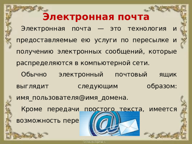 Электронная почта Электронная почта — это технология и предоставляемые ею услуги по пересылке и получению электронных сообщений, которые распределяются в компьютерной сети. Обычно электронный почтовый ящик выглядит следующим образом: имя_пользователя@имя_домена. Кроме передачи простого текста, имеется возможность передавать файлы.
