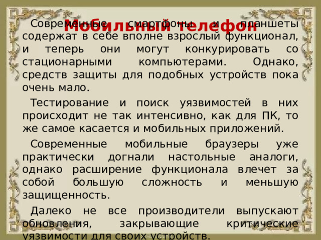 Мобильный телефон Современные смартфоны и планшеты содержат в себе вполне взрослый функционал, и теперь они могут конкурировать со стационарными компьютерами. Однако, средств защиты для подобных устройств пока очень мало. Тестирование и поиск уязвимостей в них происходит не так интенсивно, как для ПК, то же самое касается и мобильных приложений. Современные мобильные браузеры уже практически догнали настольные аналоги, однако расширение функционала влечет за собой большую сложность и меньшую защищенность. Далеко не все производители выпускают обновления, закрывающие критические уязвимости для своих устройств.