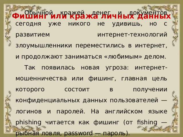 Фишинг или кража личных данных Обычной кражей денег и документов сегодня уже никого не удивишь, но с развитием интернет-технологий злоумышленники переместились в интернет, и продолжают заниматься «любимым» делом. Так появилась новая угроза: интернет-мошенничества или фишинг, главная цель которого состоит в получении конфиденциальных данных пользователей — логинов и паролей. На английском языке phishing читается как фишинг (от fishing — рыбная ловля, password — пароль).