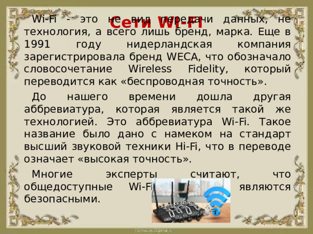 Сети WI-FI Wi-Fi - это не вид передачи данных, не технология, а всего лишь бренд, марка. Еще в 1991 году нидерландская компания зарегистрировала бренд WECA, что обозначало словосочетание Wireless Fidelity, который переводится как «беспроводная точность». До нашего времени дошла другая аббревиатура, которая является такой же технологией. Это аббревиатура Wi-Fi. Такое название было дано с намеком на стандарт высший звуковой техники Hi-Fi, что в переводе означает «высокая точность». Многие эксперты считают, что общедоступные Wi-Fi сети не являются безопасными.